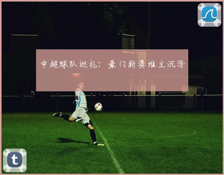 中超球队巡礼:豪门新贵谁主沉浮