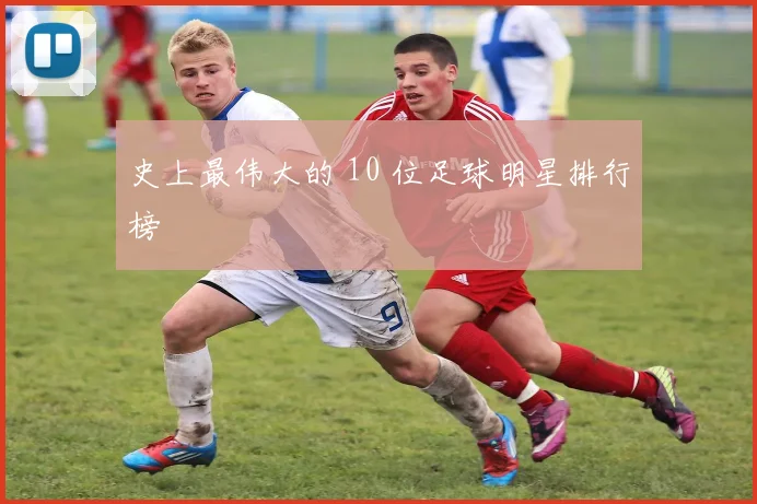 史上最伟大的 10 位足球明星排行榜