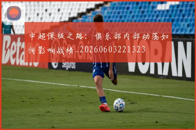 中超保级之路：俱乐部内部动荡如何影响战绩_20260603221323