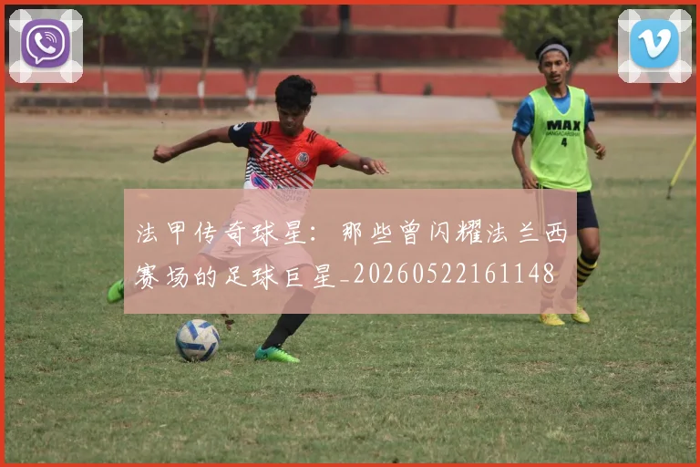 法甲传奇球星：那些曾闪耀法兰西赛场的足球巨星_20260522161148