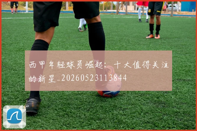 西甲年轻球员崛起:十大值得关注的新星_20260523113844