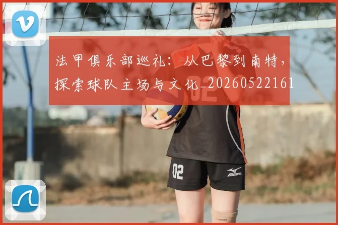 法甲俱乐部巡礼：从巴黎到南特，探索球队主场与文化_20260522161149