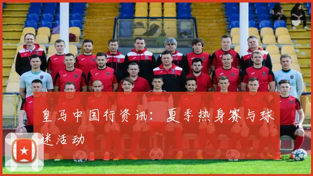 皇马中国行资讯:夏季热身赛与球迷活动