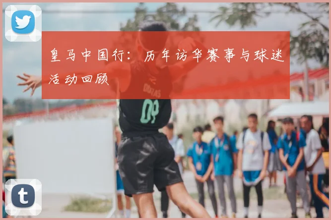 皇马中国行:历年访华赛事与球迷活动回顾